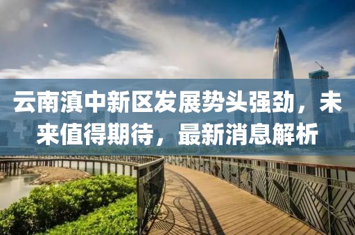 云南滇中新區發(fā)展勢頭強勁，未來(lái)值得期待，最新消息解析