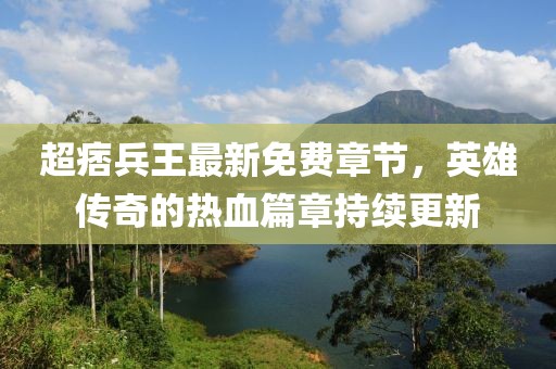 超痞兵王最新免費章節，英雄傳奇的熱血篇章持續更新