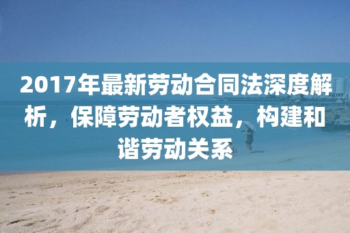 2017年最新勞動(dòng)合同法深度解析，保障勞動(dòng)者權益，構建和諧勞動(dòng)關(guān)系