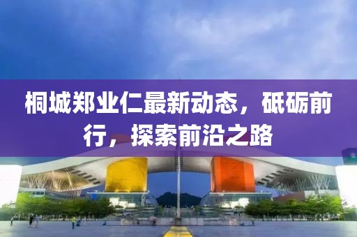 桐城鄭業(yè)仁最新動(dòng)態(tài)，砥礪前行，探索前沿之路