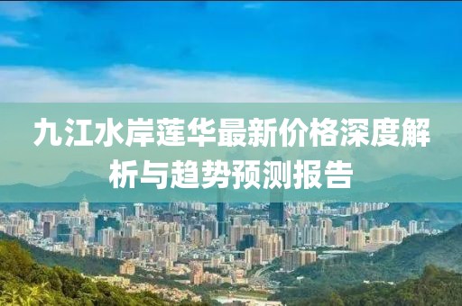 九江水岸蓮華最新價(jià)格深度解析與趨勢預測報告