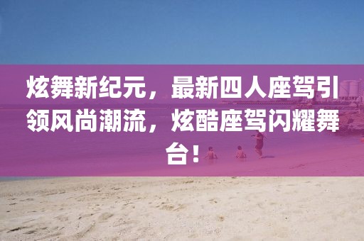 炫舞新紀元，最新四人座駕引領(lǐng)風(fēng)尚潮流，炫酷座駕閃耀舞臺！