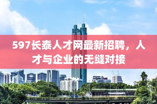 597長(cháng)泰人才網(wǎng)最新招聘，人才與企業(yè)的無(wú)縫對接