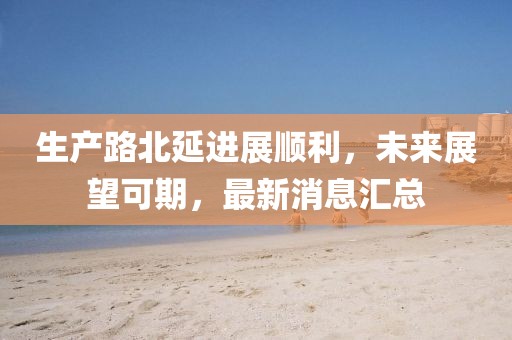 生產(chǎn)路北延進(jìn)展順利，未來(lái)展望可期，最新消息匯總