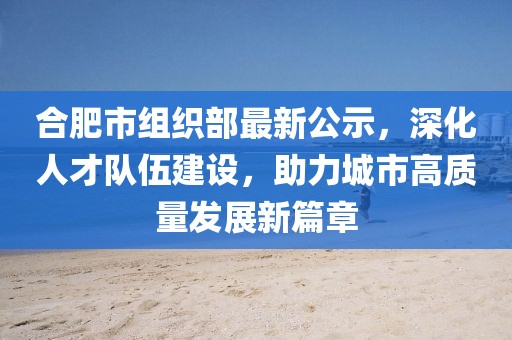 合肥市組織部最新公示，深化人才隊伍建設，助力城市高質(zhì)量發(fā)展新篇章