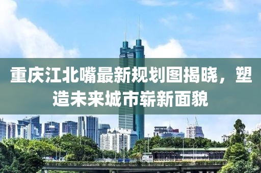 重慶江北嘴最新規劃圖揭曉，塑造未來(lái)城市嶄新面貌