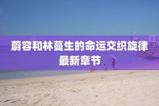 蔚容和林蔓生的命運交織旋律最新章節