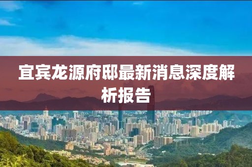 宜賓龍源府邸最新消息深度解析報告