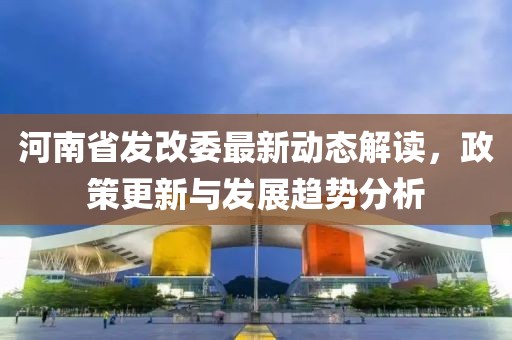 河南省發(fā)改委最新動(dòng)態(tài)解讀，政策更新與發(fā)展趨勢分析