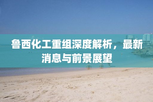 魯西化工重組深度解析，最新消息與前景展望