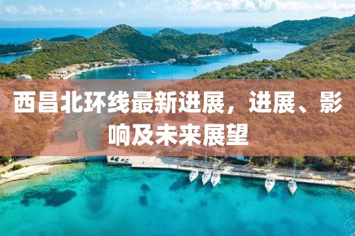 西昌北環(huán)線(xiàn)最新進(jìn)展，進(jìn)展、影響及未來(lái)展望