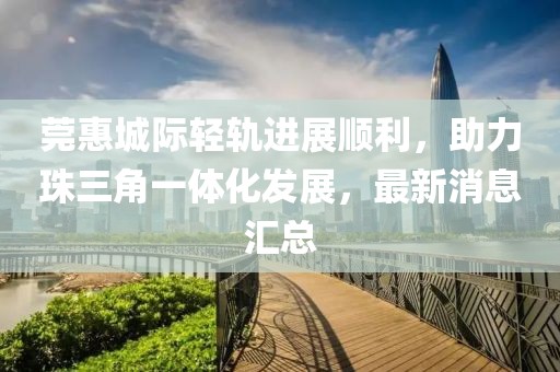 莞惠城際輕軌進(jìn)展順利，助力珠三角一體化發(fā)展，最新消息匯總