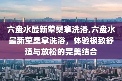 六盤(pán)水最新葷桑拿洗浴,六盤(pán)水最新葷桑拿洗浴，體驗極致舒適與放松的完美結合