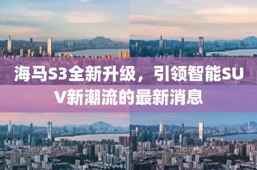 海馬S3全新升級，引領(lǐng)智能SUV新潮流的最新消息