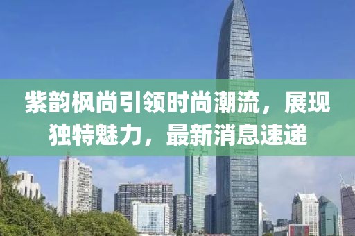 紫韻楓尚引領(lǐng)時(shí)尚潮流，展現獨特魅力，最新消息速遞