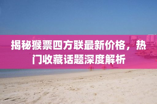 揭秘猴票四方聯(lián)最新價(jià)格，熱門(mén)收藏話(huà)題深度解析