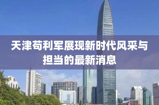 天津茍利軍展現新時(shí)代風(fēng)采與擔當的最新消息