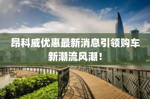 昂科威優(yōu)惠最新消息引領(lǐng)購車(chē)新潮流風(fēng)潮！