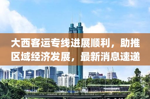 大西客運專(zhuān)線(xiàn)進(jìn)展順利，助推區域經(jīng)濟發(fā)展，最新消息速遞