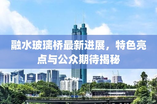 融水玻璃橋最新進(jìn)展，特色亮點(diǎn)與公眾期待揭秘