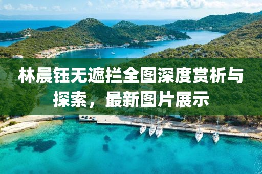林晨鈺無(wú)遮攔全圖深度賞析與探索，最新圖片展示