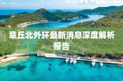 章丘北外環(huán)最新消息深度解析報告