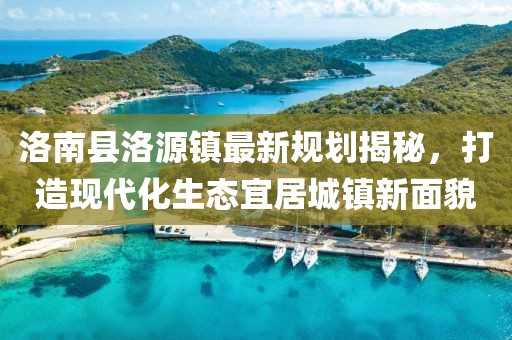 洛南縣洛源鎮最新規劃揭秘，打造現代化生態(tài)宜居城鎮新面貌