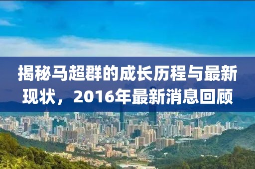 揭秘馬超群的成長(cháng)歷程與最新現狀，2016年最新消息回顧