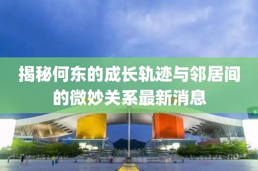 揭秘何東的成長(cháng)軌跡與鄰居間的微妙關(guān)系最新消息