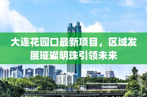 大連花園口最新項目，區域發(fā)展璀璨明珠引領(lǐng)未來(lái)
