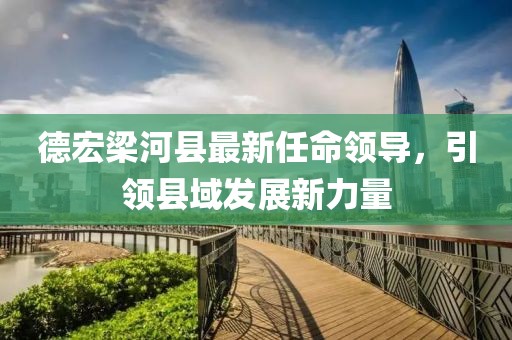 德宏梁河縣最新任命領(lǐng)導，引領(lǐng)縣域發(fā)展新力量