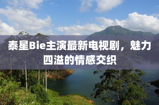泰星Bie主演最新電視劇，魅力四溢的情感交織