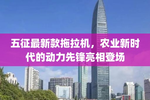 五征最新款拖拉機，農業(yè)新時(shí)代的動(dòng)力先鋒亮相登場(chǎng)