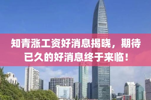 知青漲工資好消息揭曉，期待已久的好消息終于來(lái)臨！