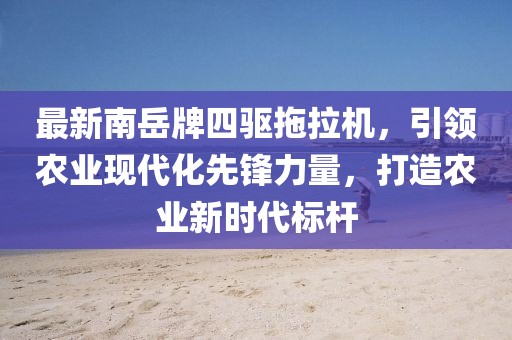 最新南岳牌四驅拖拉機，引領(lǐng)農業(yè)現代化先鋒力量，打造農業(yè)新時(shí)代標桿