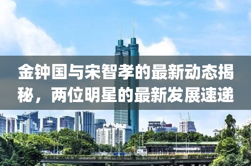 金鐘國與宋智孝的最新動(dòng)態(tài)揭秘，兩位明星的最新發(fā)展速遞