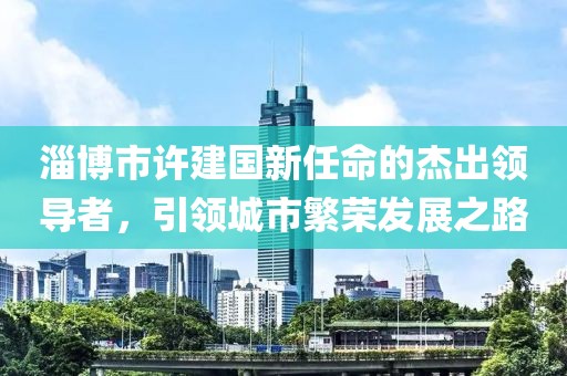 淄博市許建國新任命的杰出領(lǐng)導者，引領(lǐng)城市繁榮發(fā)展之路