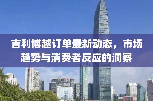吉利博越訂單最新動(dòng)態(tài)，市場(chǎng)趨勢與消費者反應的洞察