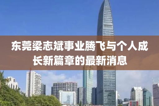 東莞梁志斌事業(yè)騰飛與個(gè)人成長(cháng)新篇章的最新消息