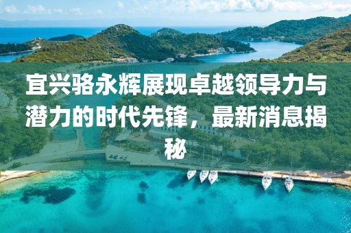宜興駱永輝展現卓越領(lǐng)導力與潛力的時(shí)代先鋒，最新消息揭秘