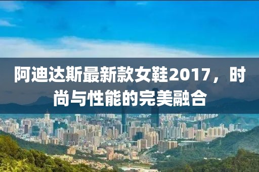 阿迪達斯最新款女鞋2017，時(shí)尚與性能的完美融合
