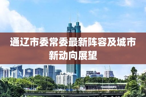 通遼市委常委最新陣容及城市新動(dòng)向展望