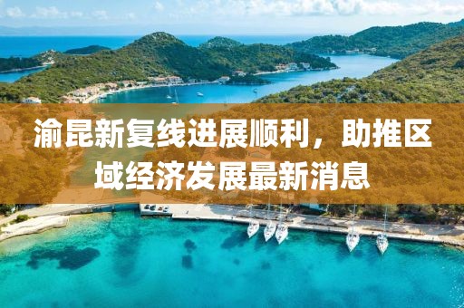 渝昆新復線(xiàn)進(jìn)展順利，助推區域經(jīng)濟發(fā)展最新消息