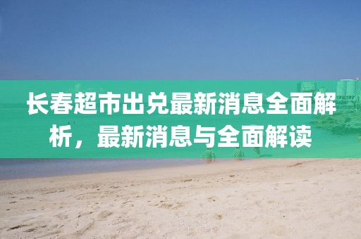 長(cháng)春超市出兌最新消息全面解析，最新消息與全面解讀