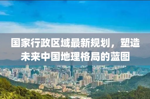 國家行政區域最新規劃，塑造未來(lái)中國地理格局的藍圖