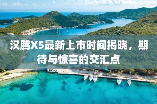 漢騰X5最新上市時(shí)間揭曉，期待與驚喜的交匯點(diǎn)