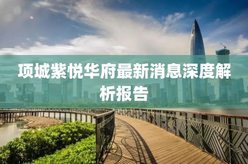 項城紫悅華府最新消息深度解析報告