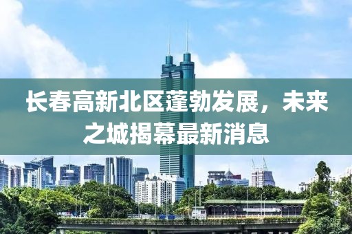 長(cháng)春高新北區蓬勃發(fā)展，未來(lái)之城揭幕最新消息