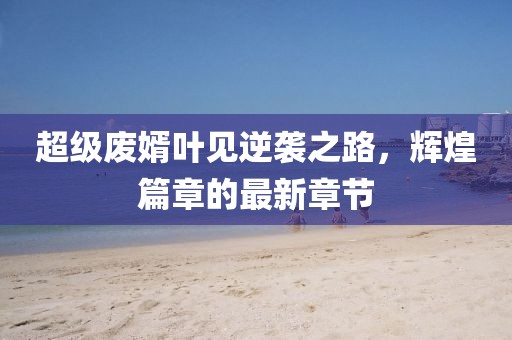 超級廢婿葉見(jiàn)逆襲之路，輝煌篇章的最新章節