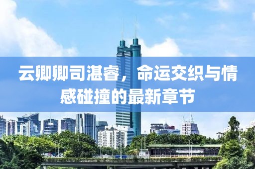 云卿卿司湛睿，命運交織與情感碰撞的最新章節
